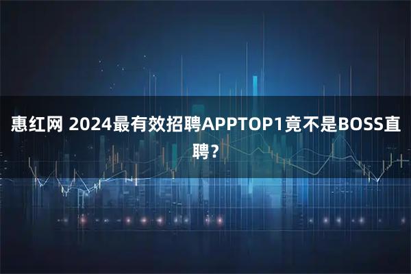 惠红网 2024最有效招聘APPTOP1竟不是BOSS直聘？