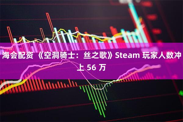 海会配资 《空洞骑士：丝之歌》Steam 玩家人数冲上 56 万