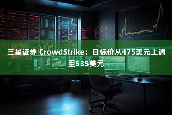 三星证券 CrowdStrike：目标价从475美元上调至535美元