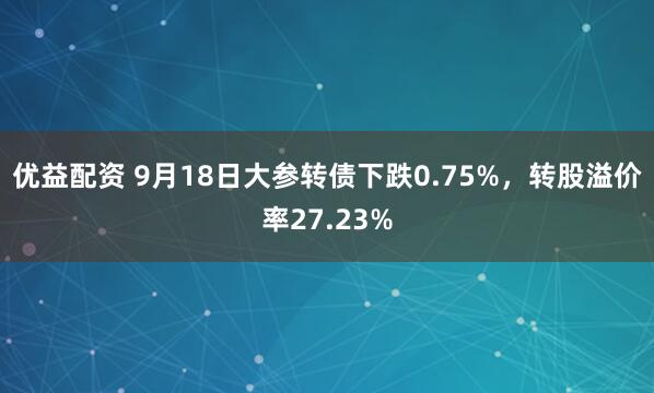 优益配资 9月18日大参转债下跌0.75%，转股溢价率27.23%