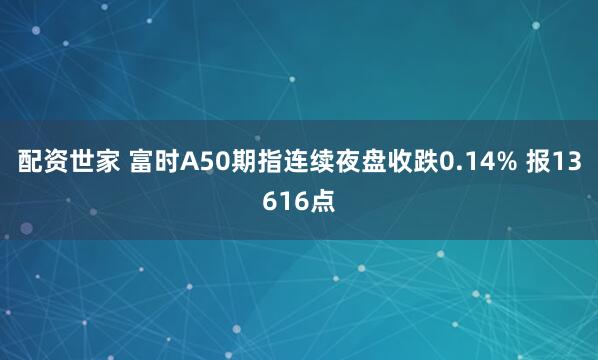 配资世家 富时A50期指连续夜盘收跌0.14% 报13616点