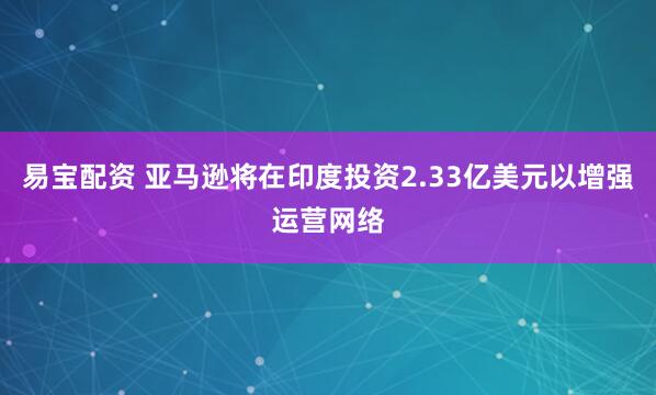 易宝配资 亚马逊将在印度投资2.33亿美元以增强运营网络