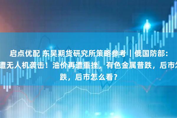 启点优配 东吴期货研究所策略参考｜俄国防部：莫斯科遭无人机袭击！油价再遭重挫，有色金属普跌，后市怎么看？