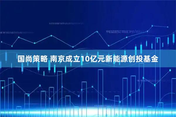 国尚策略 南京成立10亿元新能源创投基金