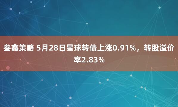 叁鑫策略 5月28日星球转债上涨0.91%，转股溢价率2.83%