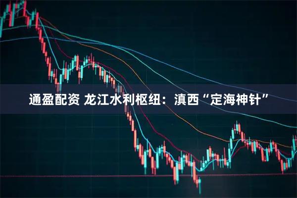 通盈配资 龙江水利枢纽：滇西“定海神针”