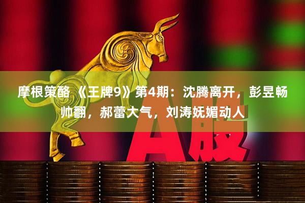 摩根策酪 《王牌9》第4期：沈腾离开，彭昱畅帅翻，郝蕾大气，刘涛妩媚动人