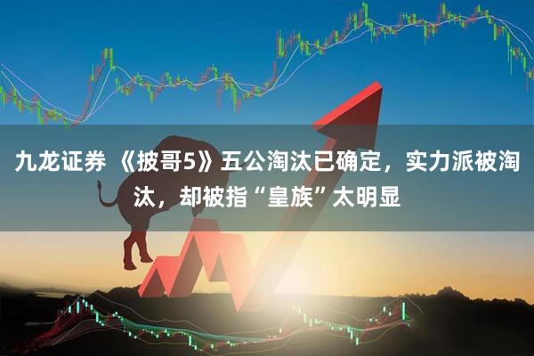 九龙证券 《披哥5》五公淘汰已确定，实力派被淘汰，却被指“皇族”太明显