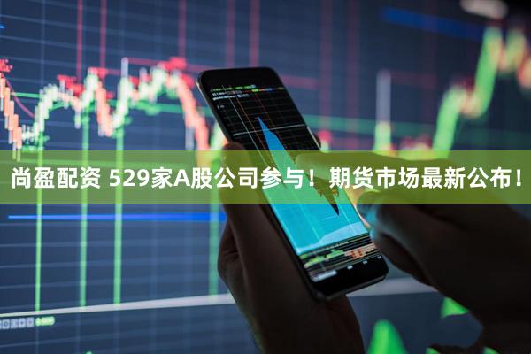 尚盈配资 529家A股公司参与！期货市场最新公布！