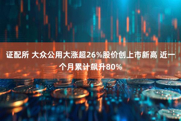 证配所 大众公用大涨超26%股价创上市新高 近一个月累计飙升80%