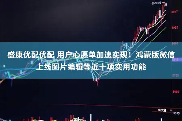 盛康优配优配 用户心愿单加速实现！鸿蒙版微信上线图片编辑等近十项实用功能