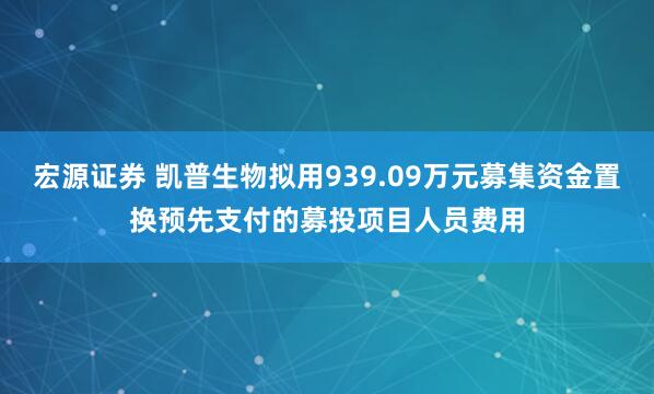 宏源证券 凯普生物拟用939.09万元募集资金置换预先支付的募投项目人员费用