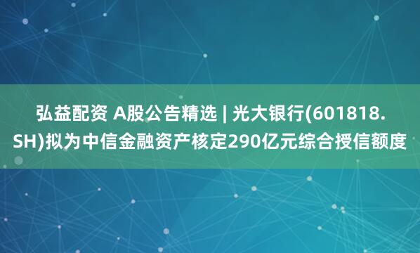 弘益配资 A股公告精选 | 光大银行(601818.SH)拟为中信金融资产核定290亿元综合授信额度