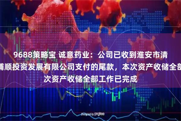 9688策略宝 诚意药业：公司已收到淮安市清江浦区宁淮浦顺投资发展有限公司支付的尾款，本次资产收储全部工作已完成
