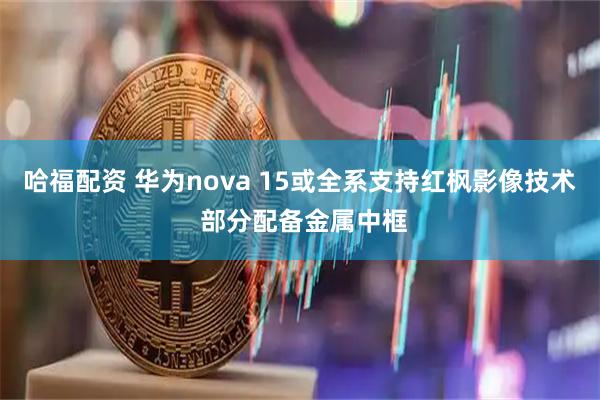 哈福配资 华为nova 15或全系支持红枫影像技术 部分配备金属中框