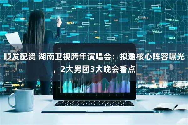 顺发配资 湖南卫视跨年演唱会：拟邀核心阵容曝光，2大男团3大晚会看点