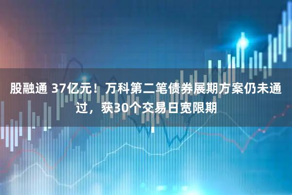 股融通 37亿元！万科第二笔债券展期方案仍未通过，获30个交易日宽限期