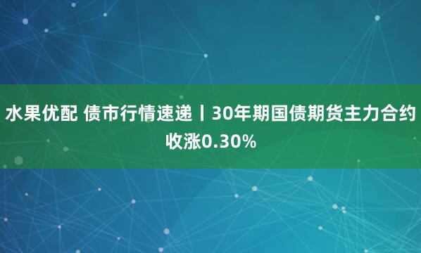 水果优配 债市行情速递丨30年期国债期货主力合约收涨0.30%
