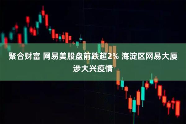 聚合财富 网易美股盘前跌超2% 海淀区网易大厦涉大兴疫情