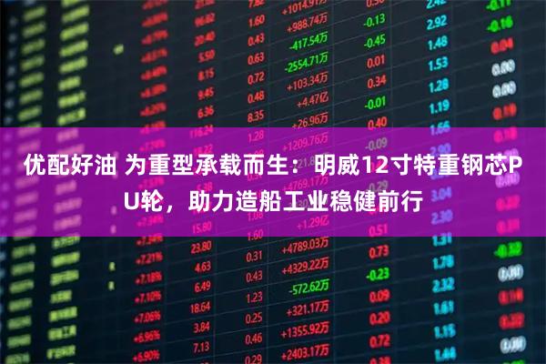 优配好油 为重型承载而生：明威12寸特重钢芯PU轮，助力造船工业稳健前行