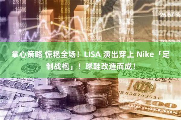 掌心策略 惊艳全场！LISA 演出穿上 Nike「定制战袍」！球鞋改造而成！
