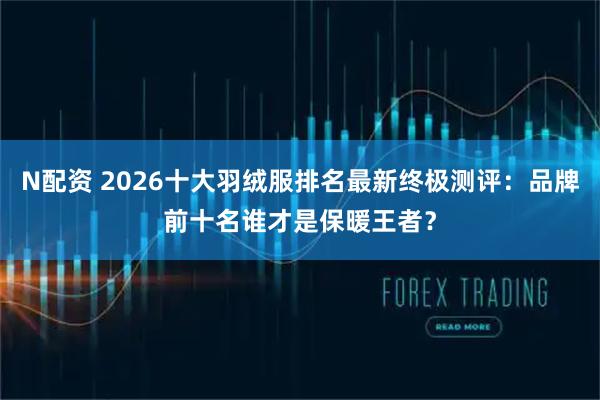 N配资 2026十大羽绒服排名最新终极测评：品牌前十名谁才是保暖王者？