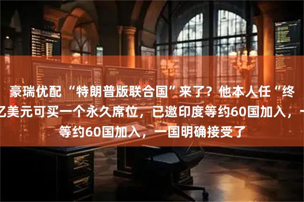 豪瑞优配 “特朗普版联合国”来了？他本人任“终身主席”！10亿美元可买一个永久席位，已邀印度等约60国加入，一国明确接受了