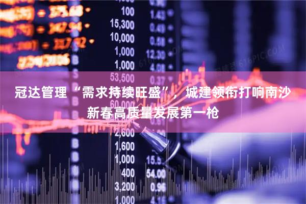 冠达管理 “需求持续旺盛”，城建领衔打响南沙新春高质量发展第一枪