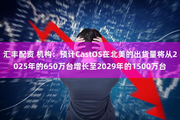 汇丰配资 机构：预计CastOS在北美的出货量将从2025年的650万台增长至2029年的1500万台