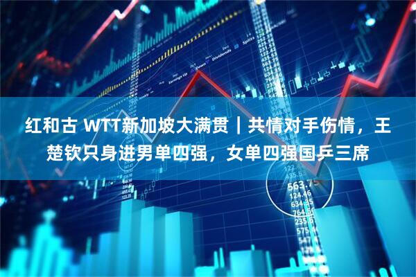 红和古 WTT新加坡大满贯｜共情对手伤情，王楚钦只身进男单四强，女单四强国乒三席