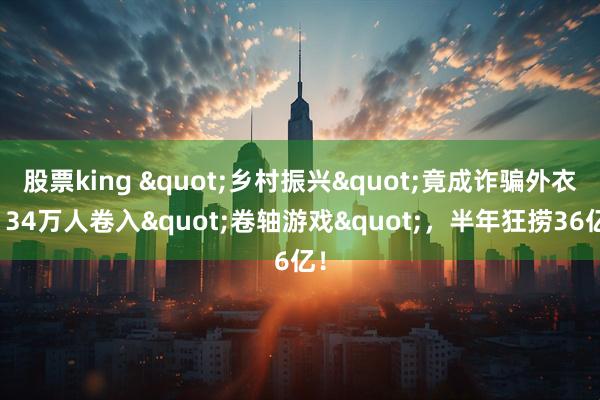 股票king "乡村振兴"竟成诈骗外衣?34万人卷入"卷轴游戏",半年狂捞36亿!