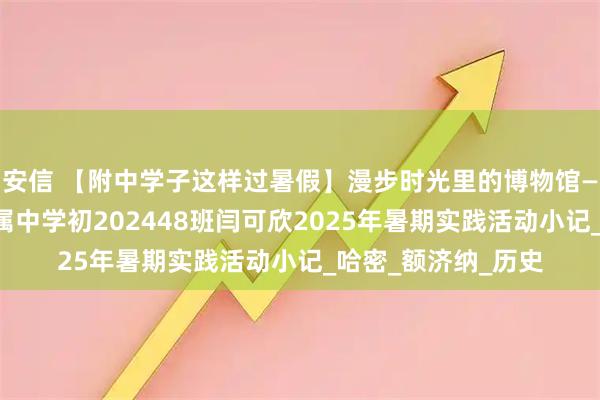 安信 【附中学子这样过暑假】漫步时光里的博物馆——忻州师范学院附属中学初202448班闫可欣2025年暑期实践活动小记_哈密_额济纳_历史