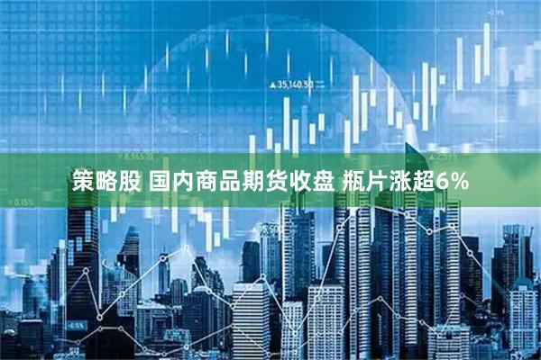 策略股 国内商品期货收盘 瓶片涨超6%