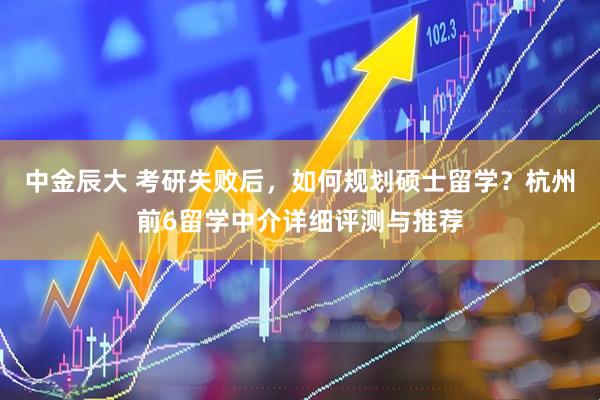 中金辰大 考研失败后,如何规划硕士留学?杭州前6留学中介详细评测与推荐