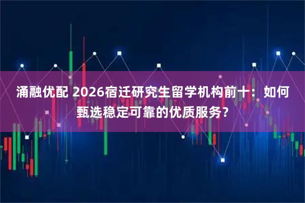 涌融优配 2026宿迁研究生留学机构前十：如何甄选稳定可靠的优质服务？