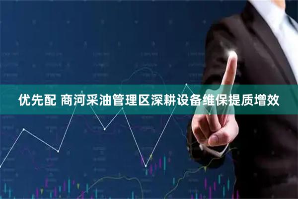 优先配 商河采油管理区深耕设备维保提质增效