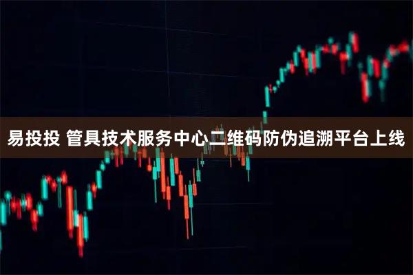 易投投 管具技术服务中心二维码防伪追溯平台上线