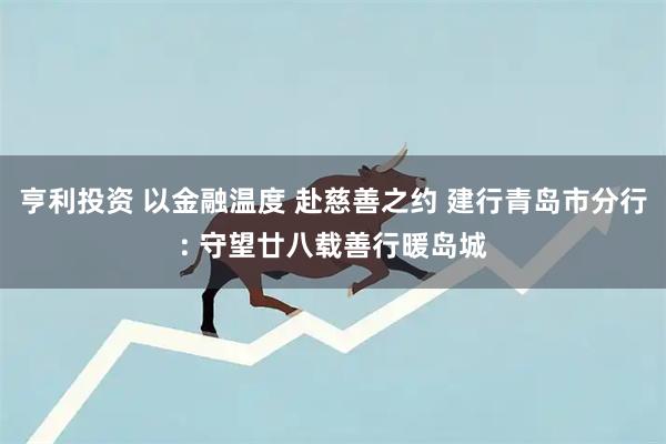 亨利投资 以金融温度 赴慈善之约 建行青岛市分行: 守望廿八载善行暖岛城